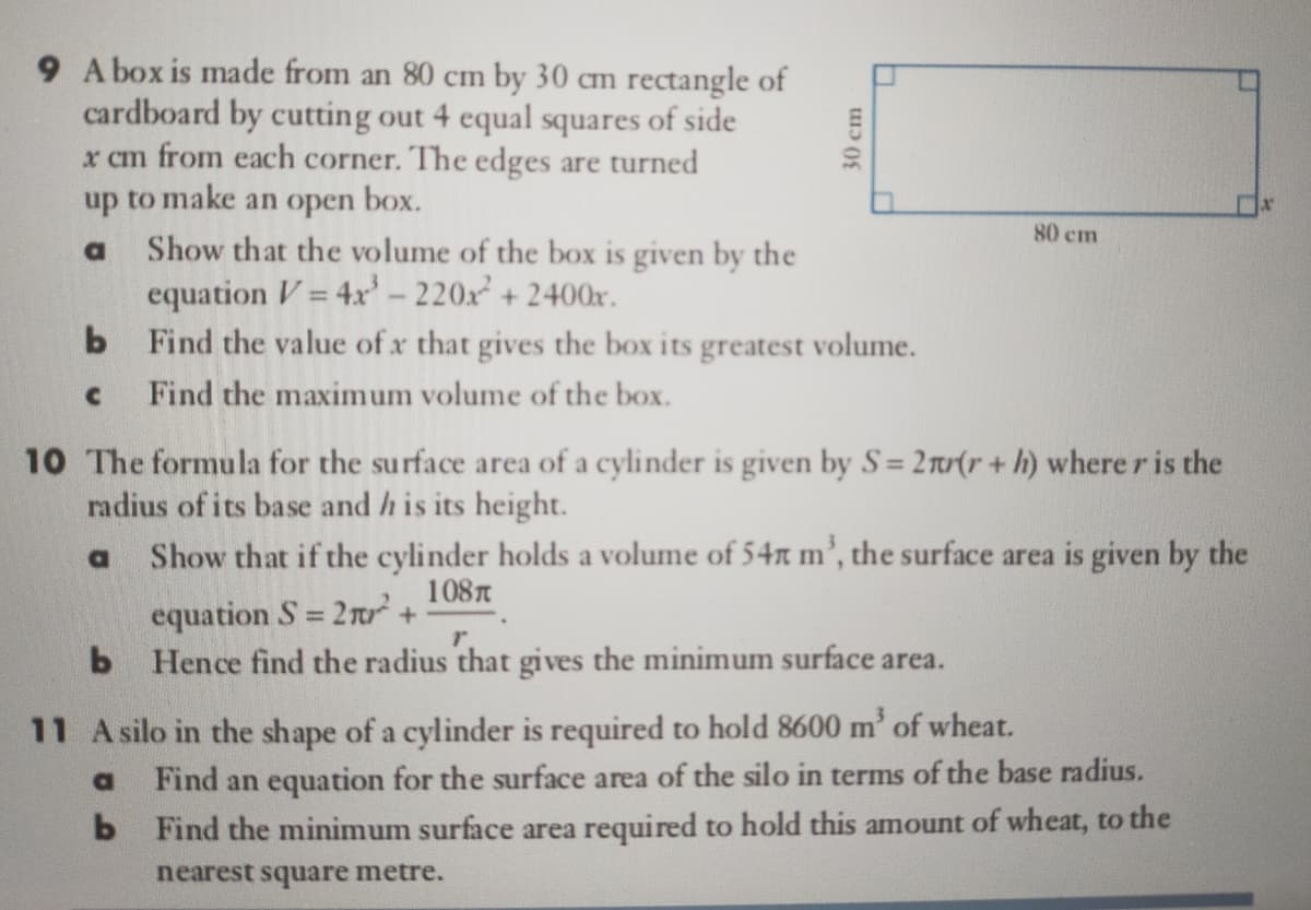 9 Abox is made from an 80 cm by 30 cm rectangle of
cardboard by cutting out 4 equal squares of side
x cm from each corner. The edges are turned
up to make an open box.
80 cm
Show that the volume of the box is given by the
equation V = 4x'– 220x + 2400x.
Find the value of x that gives the box its greatest volume.
Find the maximum volume of the box.
a
10 The formula for the surface area of a cylinder is given by S= 2n(r+ h) where r is the
radius of its base and h is its height.
Show that if the cylinder holds a volume of 54r m’, the surface area is given by the
%3D
108T
equation S = 2r +
r.
b Hence find the radius that gives the minimum surface area.
11 A silo in the shape of a cylinder is required to hold 8600 m' of wheat.
Find an equation for the surface area of the silo in terms of the base radius.
b Find the minimum surface area required to hold this amount of wheat, to the
nearest square metre.
30 cm
