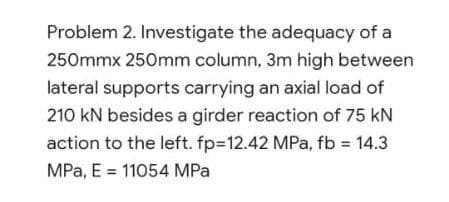 Problem 2. Investigate the adequacy of a
250mmx 250mm column, 3m high between
lateral supports carrying an axial load of
210 kN besides a girder reaction of 75 kN
action to the left. fp=12.42 MPa, fb = 14.3
MPa, E = 11054 MPa
%3D
