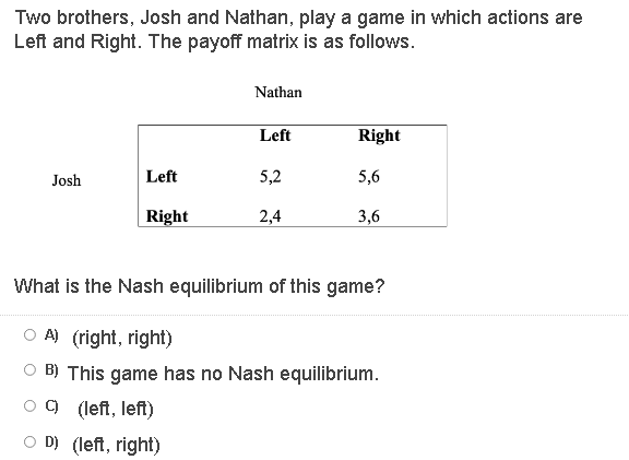 Two brothers, Josh and Nathan, play a game in which actions are
Left and Right. The payoff matrix is as follows.
Nathan
Left
Right
Josh
Left
5,2
5,6
Right
2,4
3,6
What is the Nash equilibrium of this game?
O A) (right, right)
B) This game has no Nash equilibrium.
o9 (left, left)
O D) (left, right)
