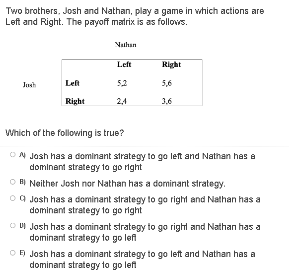 Two brothers, Josh and Nathan, play a game in which actions are
Left and Right. The payoff matrix is as follows.
Nathan
Left
Right
Josh
Left
5,2
5,6
Right
2,4
3,6
Which of the following is true?
O A) Josh has a dominant strategy to go left and Nathan has a
dominant strategy to go right
O B) Neither Josh nor Nathan has a dominant strategy.
o 9 Josh has a dominant strategy to go right and Nathan has a
dominant strategy to go right
O D) Josh has a dominant strategy to go right and Nathan has a
dominant strategy to go left
O E) Josh has a dominant strategy to go left and Nathan has a
dominant strategy to go left
