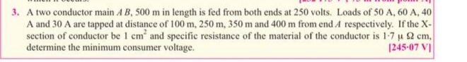 3. A two conductor main A B, 500 m in length is fed from both ends at 250 volts. Loads of 50 A, 60 A, 40
A and 30 A are tapped at distance of 100 m, 250 m, 350 m and 400 m from end A respectively. If the X-
section of conductor be 1 cm and specific resistance of the material of the conductor is 1-7 u 2 cm,
determine the minimum consumer voltage.
1245-07 VI
