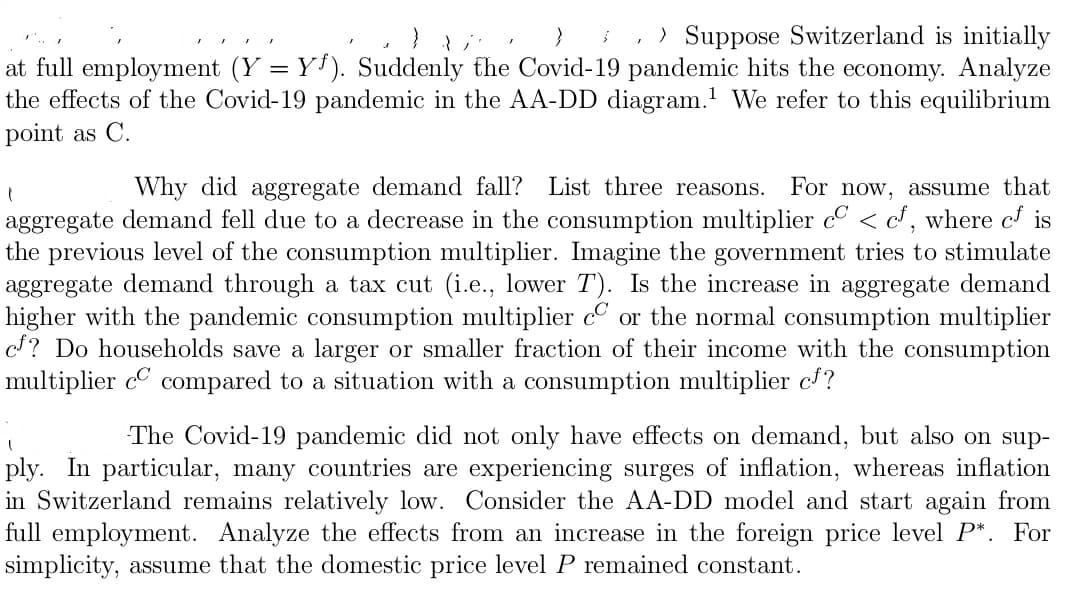 ;, ) Suppose Switzerland is initially
at full employment (Y = Y'). Suddenly the Covid-19 pandemic hits the economy. Analyze
the effects of the Covid-19 pandemic in the AA-DD diagram.' We refer to this equilibrium
point as C.
Why did aggregate demand fall? List three reasons.
For now, assume that
aggregate demand fell due to a decrease in the consumption multiplier c < c, where c is
the previous level of the consumption multiplier. Imagine the government tries to stimulate
aggregate demand through a tax cut (i.e., lower T). Is the increase in aggregate demand
higher with the pandemic consumption multiplier cº or the normal consumption multiplier
c? Do households save a larger or smaller fraction of their income with the consumption
multiplier c compared to a situation with a consumption multiplier c/?
The Covid-19 pandemic did not only have effects on demand, but also on sup-
ply. In particular, many countries are experiencing surges of inflation, whereas inflation
in Switzerland remains relatively low. Consider the AA-DD model and start again from
full employment. Analyze the effects from an increase in the foreign price level P*. For
simplicity, assume that the domestic price level P remained constant.
