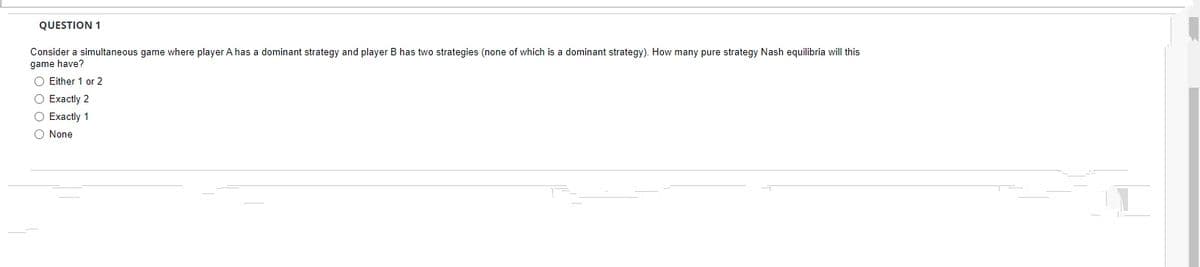 QUESTION 1
Consider a simultaneous game where player A has a dominant strategy and player B has two strategies (none of which is a dominant strategy). How many pure strategy Nash equilibria will this
game have?
O Either 1 or 2
O Exactly 2
O Exactly 1
O None
