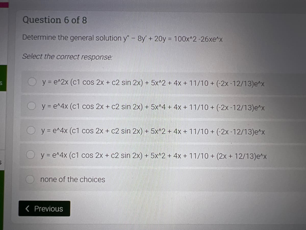 Question 6 of 8
Determine the general solution y" - 8y' + 20y = 100x^2 -26xe^x
Select the correct response
y = e^2x (c1 cos 2x + c2 sin 2x) + 5x^2 + 4x + 11/10 + (-2x-12/13)e^x
y = e^4x (c1 cos 2x + c2 sin 2x) + 5x^4 + 4x +11/10 + (-2x -12/13)e^x
y = e^4x (c1 cos 2x + c2 sin 2x) + 5x^2 + 4x + 11/10 + (-2x -12/13)e^x
y = e^4x (c1 cos 2x + c2 sin 2x) + 5x^2 + 4x + 11/10 + (2x + 12/13)e^x
none of the choices
< Previous
