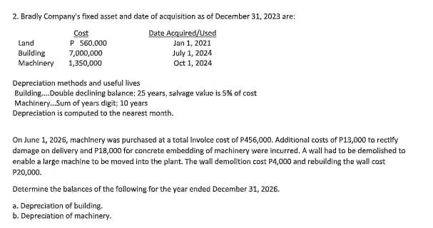 2. Bradly Company's fixed asset and date of acquisition as of December 31, 2023 are:
Date Acquired/Used
Cost
P 560,000
Land
Jan 1, 2021
Building
Machinery
7,000,000
July 1, 2024
1,350,000
Oct 1, 2024
Depreciation methods and useful lives
Building.Double declining balance; 25 years, salvage value is 5% of cost
Machinery.Sum of years digit; 10 years
Depreciation is computed to the nearest month.
On June 1, 2026, machlnery was purchased at a total Involce cost of P456,000. Additional costs of P13,000 to rectify
damage on delivery and P18,000 for concrete embedding of machinery were incurred. A wall had to be demolished to
enable a large machine to be moved into the plant. The wall demolition cost P4,000 and rebuilding the wall cost
P20,000.
Determine the balances of the following for the year ended December 31, 2026.
a. Depreciation of building.
b. Depreciation of machinery.
