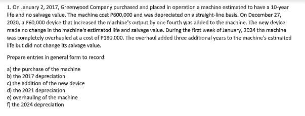 1. On January 2, 2017, Greenwood Company purchased and placed in operation a machine estimated to have a 10-year
life and no salvage value. The machine cost P600,000 and was depreciated on a straight-line basis. On December 27,
2020, a P60,000 device that increased the machine's output by one fourth was added to the machine. The new device
made no change in the rnachine's estimated life and salvage value. During the first week of January, 2024 the rnachine
was completely overhauled at a cost of P180,000. The overhaul added three additional years to the machine's estimated
life but did not change its salvage value.
Prepare entries in general form to record:
a) the purchase of the machine
b) the 2017 depreciation
c) the addition of the new device
d) the 2021 depreciation
e) overhauling of the machine
n the 2024 depreciation
