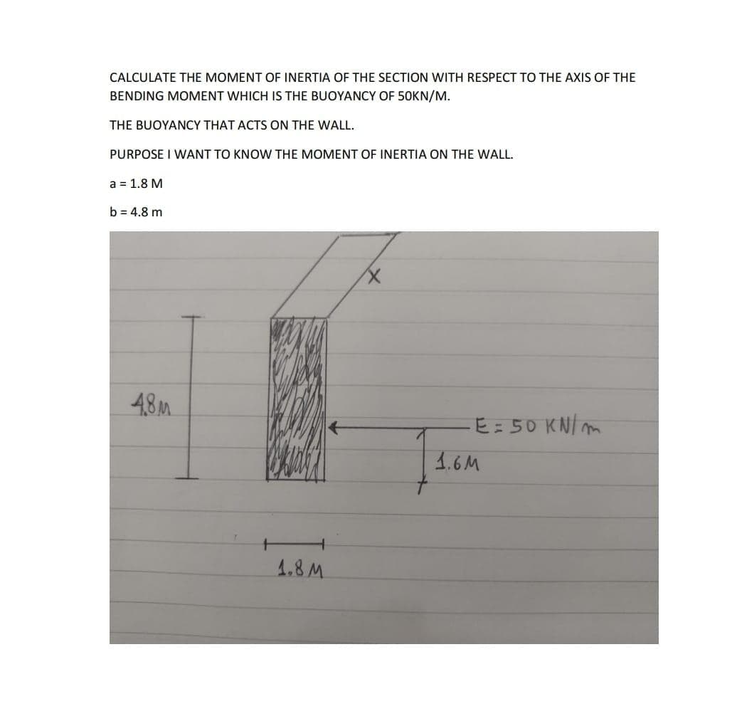 CALCULATE THE MOMENT OF INERTIA OF THE SECTION WITH RESPECT TO THE AXIS OF THE
BENDING MOMENT WHICH IS THE BUOYANCY OF 50KN/M.
THE BUOYANCY THAT ACTS ON THE WALL.
PURPOSE I WANT TO KNOW THE MOMENT OF INERTIA ON THE WALL.
a = 1.8 M
b = 4.8 m
48M
E: 50 KNIm
1.6M
4.8M
