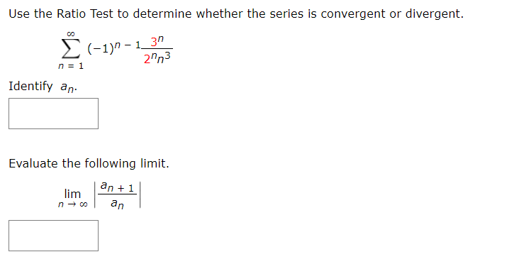 Use the Ratio Test to determine whether the series is convergent or divergent.
>(-1)n - 1_ 3º
2"n3
n = 1
Identify an.
Evaluate the following limit.
an +1
lim
n - c0
an
