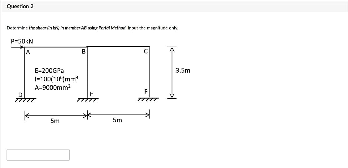 Question 2
Determine the shear (in kN) in member AB using Portal Method. Input the magnitude only.
P=50kN
E=200GPA
3.5m
l=100(10°)mm
A=9000mm2
F
E
5m
5m
