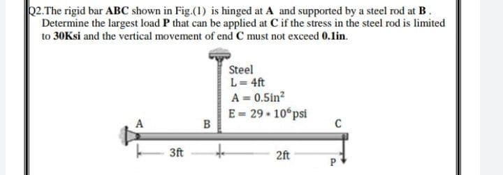 2.The rigid bar ABC shown in Fig.(1) is hinged at A and supported by a steel rod at B.
Determine the largest load P that can be applied at C if the stress in the steel rod is limited
to 30Ksi and the vertical movement of end C must not exceed 0.1in.
Steel
L = 4ft
A = 0.5in?
E = 29 • 10°psi
A
C
3ft
2ft
P
