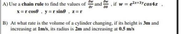 A) Use a chain rule to find the values of
and
.if w e2x+3ycos4z,
x =r cose, y = r sine, z=r
B) At what rate is the volume of a cylinder changing, if its height is 3m and
increasing at Im/s, its radius is 2m and increasing at 0.5 m/s
