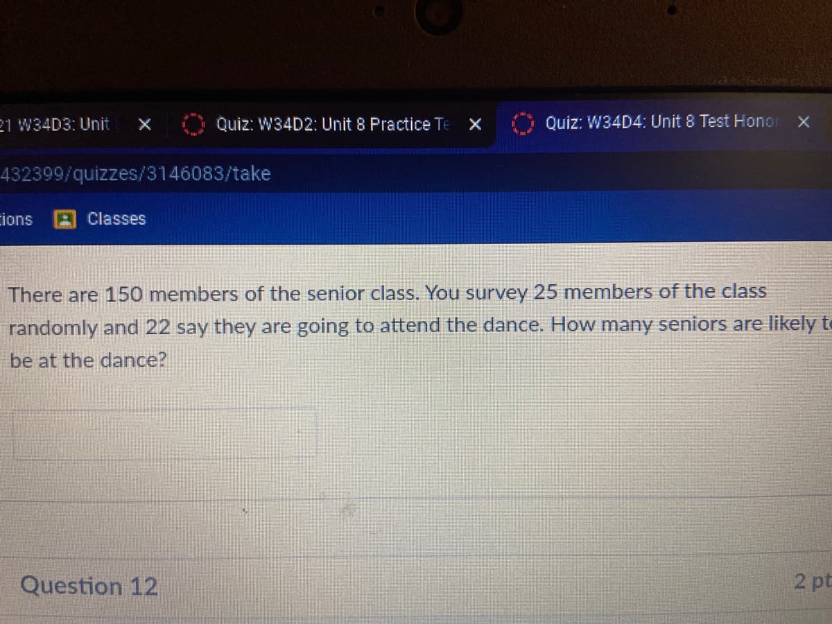 21 W34D3: Unit
Quiz: W34D2: Unit 8 Practice Te X
Quiz: W34D4: Unit 8 Test Honor x
432399/quizzes/3146083/take
cions
A Classes
There are 150 members of the senior class. You survey 25 members of the class
randomly and 22 say they are going to attend the dance. How many seniors are likely te
be at the dance?
Question 12
2 pt
