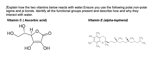 /Explain how the two vitamins below reacts with water.Ensure you use the following polar,non-polar
sigma and pi bonds. Identify all the functional groups present and describe how and why they
interact with water.
Vitamin C (Ascorbic acid)
Vitamin E (alpha-topherol)
HỌ
HO.
HO.
OH
HO
H₂C
H₂ CH₂
CH₂