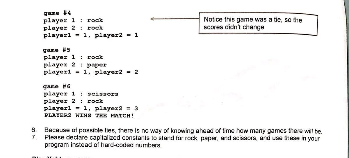 game #4
player 1
player 2
playerl
Notice this game was a tie, so the
scores didn't change
: rock
:
rock
= 1, player2 = 1
game #5
player 1
player 2
playerl = 1, player2 = 2
:
rock
: paper
game #6
player 1
player 2
playerl = 1, player2
PLAYER2 WINS THE MATCH!
scissors
rock
= 3
6.
Because of possible ties, there is no way of knowing ahead of time how many games there will be.
7.
Please declare capitalized constants to stand for rock, paper, and scissors, and use these in your
program instead of hard-coded numbers.
Dlu Y
