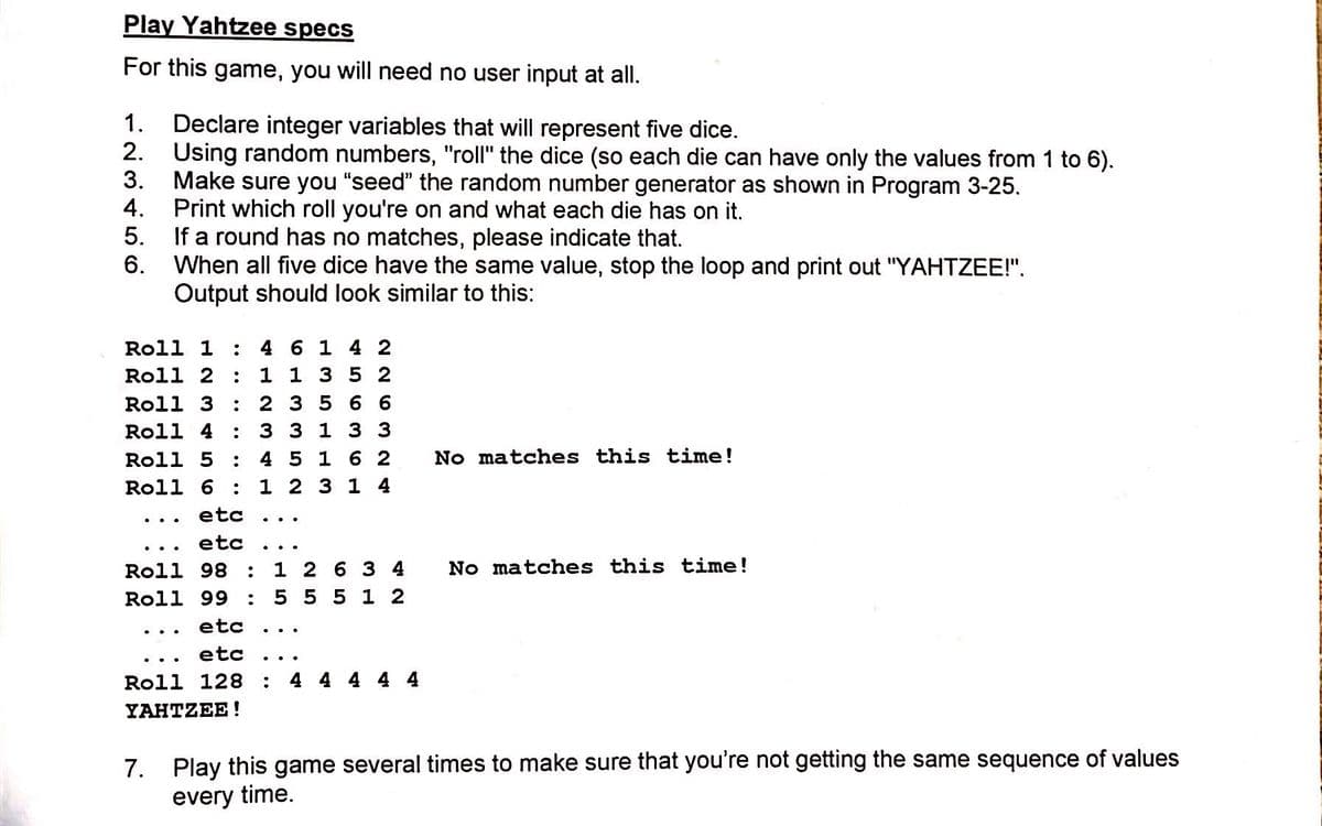 Play Yahtzee specs
For this game, you will need no user input at all.
1. Declare integer variables that will represent five dice.
2. Using random numbers, "roll" the dice (so each die can have only the values from 1 to 6).
3.
Make sure you "seed" the random number generator as shown in Program 3-25.
4.
Print which roll you're on and what each die has on it.
5.
If a round has no matches, please indicate that.
6. When all five dice have the same value, stop the loop and print out "YAHTZEE!".
Output should look similar to this:
Roll 1
4 6 1 4 2
Roll 2
: 1 1 3 52
Roll 3
2 3 5 66
Roll 4
3313 3
4 5 1 6 2
1 2 3 14
Roll 5
No matches this time!
Roll 6
etc
..
..
etc
No matches this time!
1 2 6 3 4
5 551 2
Roll 98
:
Roll 99
etc
..
etc
Roll 128
4 4 4 4 4
YAHTZEE!
7. Play this game several times to make sure that you're not getting the same sequence of values
every time.
