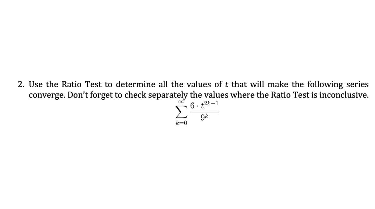 2. Use the Ratio Test to determine all the values of t that will make the following series
converge. Don't forget to check separately the values where the Ratio Test is inconclusive.
6. t2k-1
9k
k=0