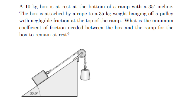 A 10 kg box is at rest at the bottom of a ramp with a 35" incline
The box is attached by a rope to a 35 kg weight hanging off a pulley
with negligible friction at the top of the ramp. What is the minimum
coefficient of friction needed between the box and the ramp for the
box to remain at rest?
35.0
