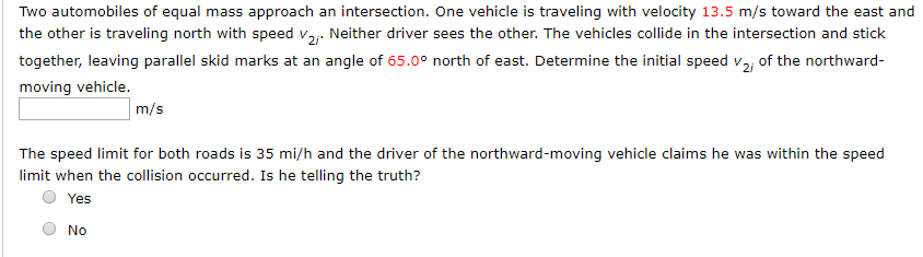 Two automobiles of equal mass approach an intersection. One vehicle is traveling with velocity 13.5 m/s toward the east and
the other is traveling north with speed v2 Neither driver sees the other. The vehicles collide in the intersection and stick
angle of 65.0° north of east. Determine the initial speed v
together, leaving parallel skid marks at an
of the northward-
moving vehicle.
m/s
The speed limit for both roads is 35 mi/h and the driver of the northward-moving vehicle claims he was within the speed
limit when the collision occurred. Is he telling the truth?
Yes
No
