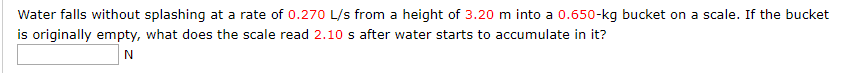 Water falls without splashing at a rate of 0.270 L/s from a height of 3.20 m into a 0.650-kg bucket on a scale. If the bucket
is originally empty, what does the scale read 2.10 s after water starts to accumulate in it?

