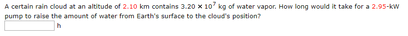 A certain rain cloud at an altitude of 2.10 km contains 3.20 x 10 kq of water vapor. How long would it take for a 2.95-kW
pump to raise the amount of water from Earth's surface to the cloud's position?
h
