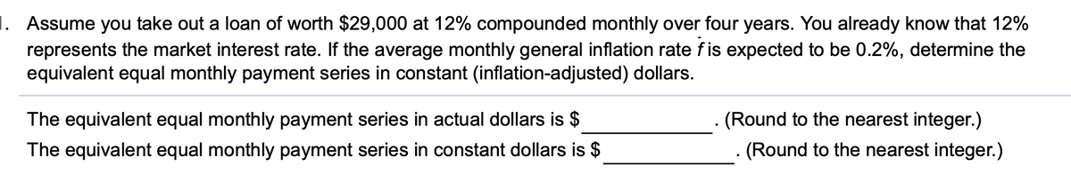 1. Assume you take out a loan of worth $29,000 at 12% compounded monthly over four years. You already know that 12%
represents the market interest rate. If the average monthly general inflation rate fis expected to be 0.2%, determine the
equivalent equal monthly payment series in constant (inflation-adjusted) dollars.
. (Round to the nearest integer.)
- (Round to the nearest integer.)
The equivalent equal monthly payment series in actual dollars is $
The equivalent equal monthly payment series in constant dollars is $
