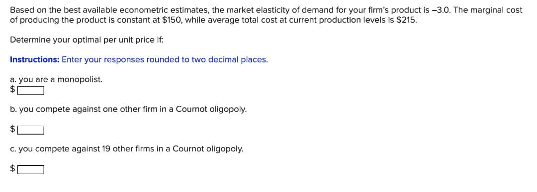 Based on the best available econometric estimates, the market elasticity of demand for your firm's product is -3.0. The marginal cost
of producing the product is constant at $150, while average total cost at current production levels is $215.
Determine your optimal per unit price if:
Instructions: Enter your responses rounded to two decimal places.
a. you are a monopolist.
2$
b. you compete against one other firm in a Cournot oligopoly.
$
C. you compete against 19 other firms in a Cournot oligopoly.
2$
