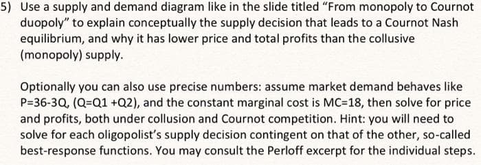 5) Use a supply and demand diagram like in the slide titled "From monopoly to Cournot
duopoly" to explain conceptually the supply decision that leads to a Cournot Nash
equilibrium, and why it has lower price and total profits than the collusive
(monopoly) supply.
Optionally you can also use precise numbers: assume market demand behaves like
P=36-3Q, (Q=Q1 +Q2), and the constant marginal cost is MC=18, then solve for price
and profits, both under collusion and Cournot competition. Hint: you will need to
solve for each oligopolist's supply decision contingent on that of the other, so-called
best-response functions. You may consult the Perloff excerpt for the individual steps.
