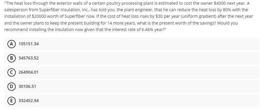 "The heat loss through the exterior walls of a certain poultry processing plant is estimated to cost the owner $4000 next year. A
salesperson from Superfiber Insulation, Inc., has told you, the plant engineer, that he can reduce the heat loss by 80% with the
installation of $20000 worth of Superfiber now. If the cost of heat loss rises by $30 per year (uniform gradient) after the next year
and the owner plans to keep the present building for 14 more years, what is the present worth of the savings? Would you
recommend installing the insulation now given that the interest rate of 6.46% year?"
(A) 105151.34
B 345763.52
264904.01
D 30106.51
E) 332452.94
