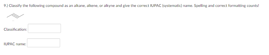 9.) Classify the following compound as an alkane, alkene, or alkyne and give the correct IUPAC (systematic) name. Spelling and correct formatting counts!
Classification:
IUPAC name:
