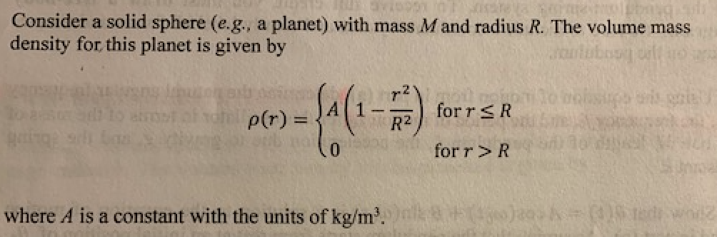 Consider a solid sphere (e.g., a planet) with mass M and radius R. The volume mass
density for this planet is given by
r2
p(r) =
for r<R
R2
for r>R
where A is a constant with the units of kg/m'.
