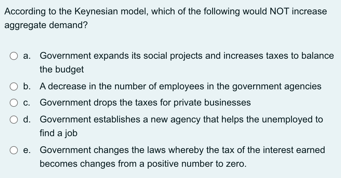 According to the Keynesian model, which of the following would NOT increase
aggregate demand?
Government expands its social projects and increases taxes to balance
the budget
а.
O b. A decrease in the number of employees in the government agencies
c. Government drops the taxes for private businesses
O d. Government establishes a new agency that helps the unemployed to
find a job
е.
Government changes the laws whereby the tax of the interest earned
becomes changes from a positive number to zero.
