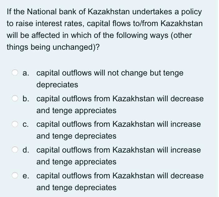 If the National bank of Kazakhstan undertakes a policy
to raise interest rates, capital flows to/from Kazakhstan
will be affected in which of the following ways (other
things being unchanged)?
a. capital outflows will not change but tenge
depreciates
O b. capital outflows from Kazakhstan will decrease
and tenge appreciates
c. capital outflows from Kazakhstan will increase
and tenge depreciates
d. capital outflows from Kazakhstan will increase
and tenge appreciates
e. capital outflows from Kazakhstan will decrease
and tenge depreciates
