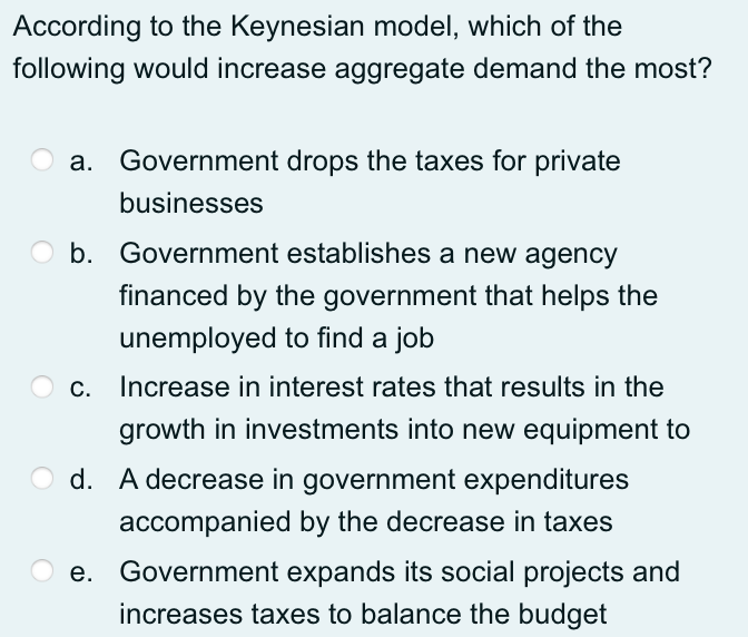 According to the Keynesian model, which of the
following would increase aggregate demand the most?
a. Government drops the taxes for private
businesses
b. Government establishes a new agency
financed by the government that helps the
unemployed to find a job
Increase in interest rates that results in the
growth in investments into new equipment to
O d. A decrease in government expenditures
accompanied by the decrease in taxes
e. Government expands its social projects and
increases taxes to balance the budget
