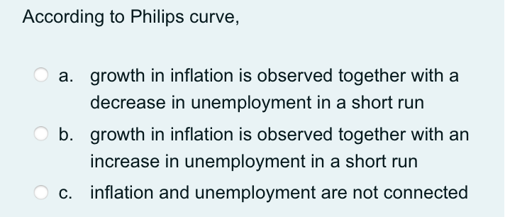 According to Philips curve,
a. growth in inflation is observed together with a
decrease in unemployment in a short run
b. growth in inflation is observed together with an
increase in unemployment in a short run
c. inflation and unemployment are not connected
