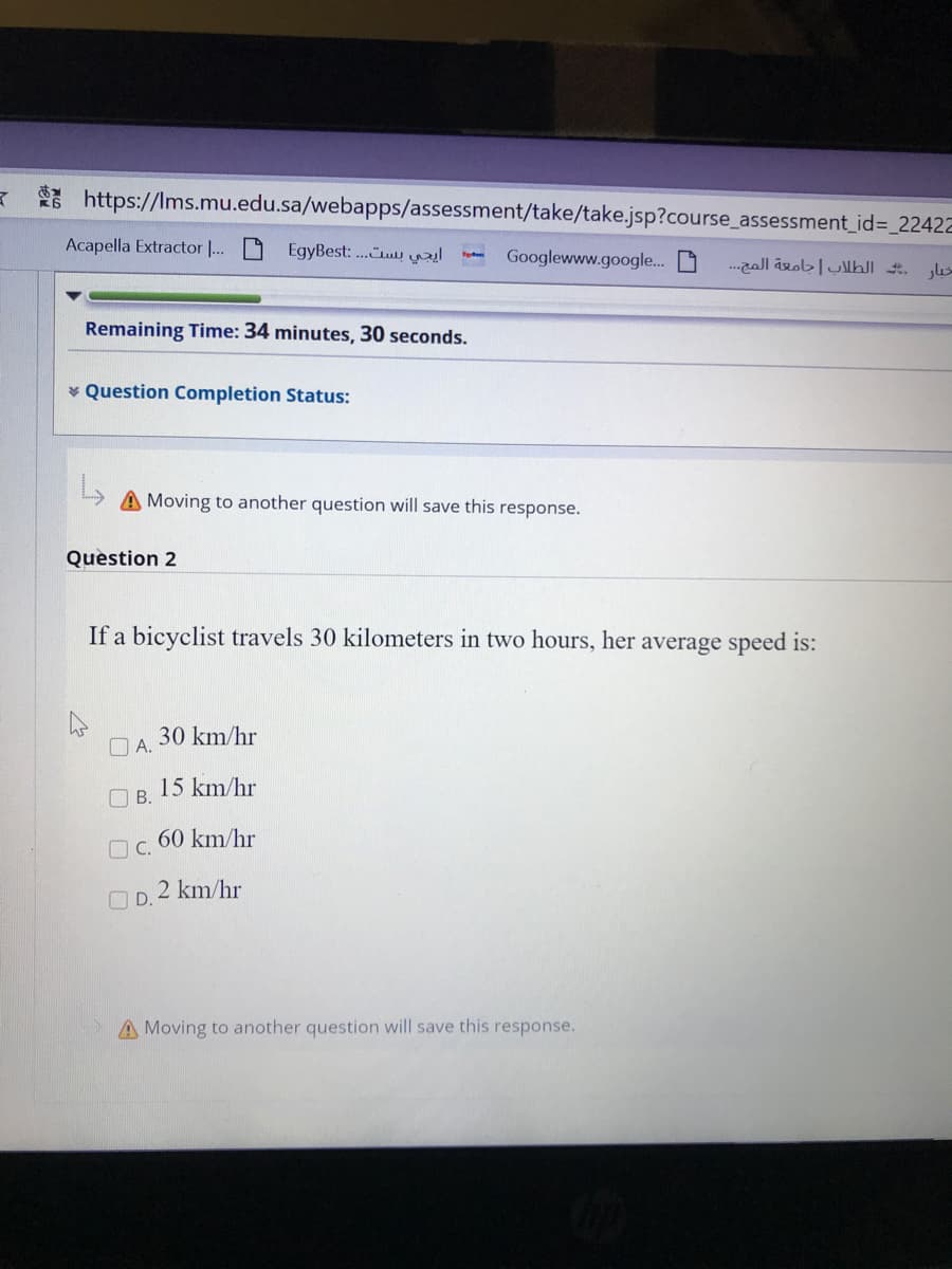 K https://Ims.mu.edu.sa/webapps/assessment/take/take.jsp?course_assessment_id=_22422
Acapella Extractor |... D
EgyBest: .Cn
Googlewww.google. D
Remaining Time: 34 minutes, 30 seconds.
* Question Completion Status:
A Moving to another question will save this response.
Question 2
If a bicyclist travels 30 kilometers in two hours, her average speed is:
30 km/hr
O A.
15 km/hr
O B.
60 km/hr
O C.
O D.
2 km/hr
A Moving to another question will save this response.
