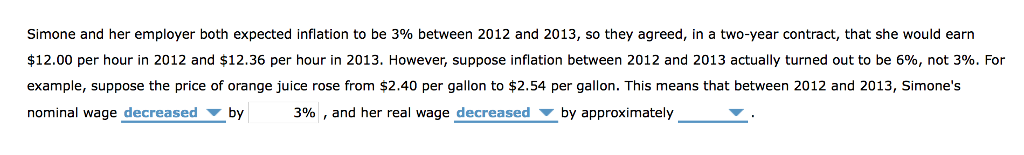 Simone and her employer both expected inflation to be 3% between 2012 and 2013, so they agreed, in a two-year contract, that she would earn
$12.00 per hour in 2012 and $12.36 per hour in 2013. However, suppose inflation between 2012 and 2013 actually turned out to be 6%, not 3%. For
example, suppose the price of orange juice rose from $2.40 per gallon to $2.54 per gallon. This means that between 2012 and 2013, Simone's
nominal wage decreased by 3%, and her real wage decreased by approximately