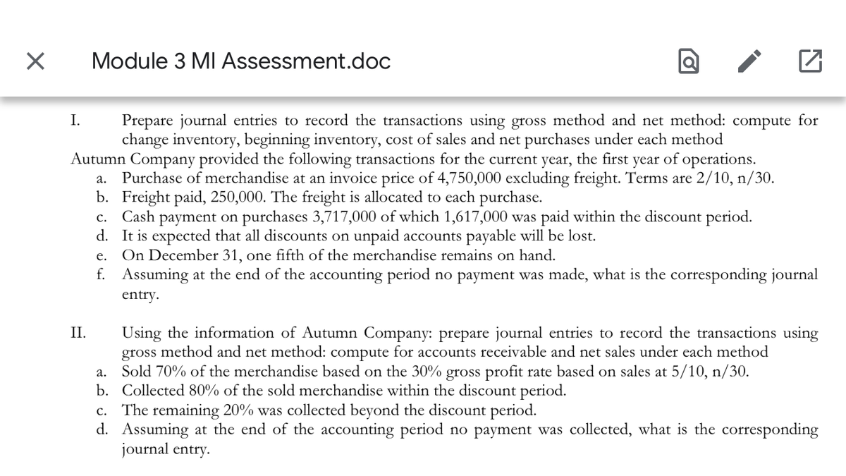 Module 3 MI Assessment.doc
Prepare journal entries to record the transactions using gross method and net method: compute for
change inventory, beginning inventory, cost of sales and net purchases under each method
Autumn Company provided the following transactions for the current year, the first year of operations.
Purchase of merchandise at an invoice price of 4,750,000 excluding freight. Terms are 2/10, n/30.
b. Freight paid, 250,000. The freight is allocated to each purchase.
c. Cash payment on purchases 3,717,000 of which 1,617,000 was paid within the discount period.
d. It is expected that all discounts on unpaid accounts payable will be lost.
On December 31, one fifth of the merchandise remains on hand.
f. Assuming at the end of the accounting period no payment was made, what is the corresponding journal
I.
а.
е.
entry.
Using the information of Autumn Company: prepare journal entries to record the transactions using
gross method and net method: compute for accounts receivable and net sales under each method
a. Sold 70% of the merchandise based on the 30% gross profit rate based on sales at 5/10, n/30.
b. Collected 80% of the sold merchandise within the discount period.
c. The remaining 20% was collected beyond the discount period.
d. Assuming at the end of the accounting period no payment was collected, what is the corresponding
journal entry.
П.
