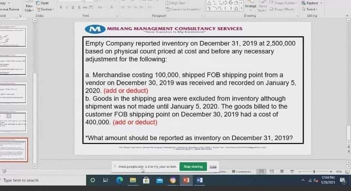 Ellee
liepince-
Arange Quel
ay p h
mal Paini
Side Sein
Sides
Font
Paigra
M MISLANG MANAGEMENT CONSULTANCY SERVICES
Empty Company reported inventory on December 31, 2019 at 2,500,000
based on physical count priced at cost and before any necessary
adjustment for the following:
a. Merchandise costing 100,000, shipped FOB shipping point from a
vendor on December 30, 2019 was received and recorded on January 5,
2020. (add or deduct)
b. Goods in the shipping area were excluded from inventory although
shipment was not made until January 5, 2020. The goods billed to the
custor
400,000. (add or deduct)
FOB shipping point on December 30, 2019 had a cost of
"What amount shouid be reported as inventory on December 31, 2019?
meetgooge comsarg your sceen
Sup sharing
17:04 PM
Type here to search
