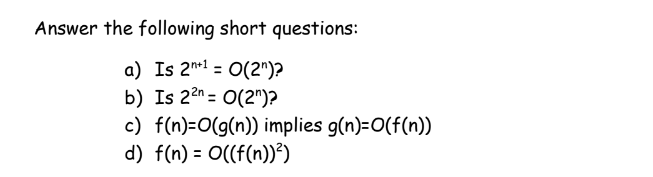 Answer the following short questions:
a) Is 2*1 = O(2")?
b) Is 22n = 0(2")?
c) f(n)=O(g(n)) implies g(n)=O(f(n))
d) f(n) = O((f(n))²)
%3D
