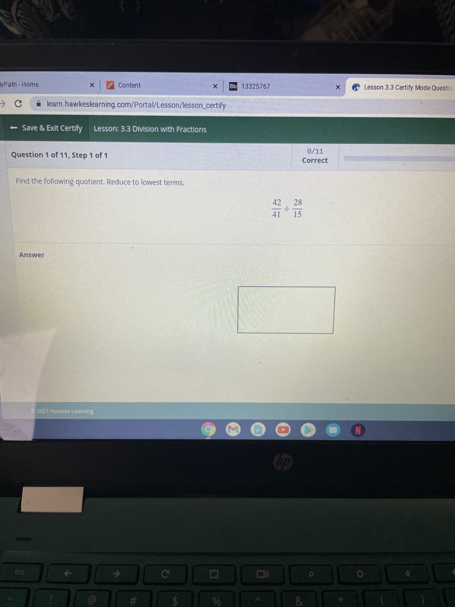 yPath- Home
Content
Bb 13325767
A Lesson 3.3 Certify Mode Questio
A learn.hawkeslearning.com/Portal/Lesson/lesson_certify
<- Save & Exit Certify
Lesson: 3.3 Division with Fractions
0/11
Question 1 of 11, Step 1 of 1
Correct
Find the following quotient. Reduce to lowest terms.
42
28
41
15
Answer
2021 Hawkes Learning
esc
->
%23
%24
