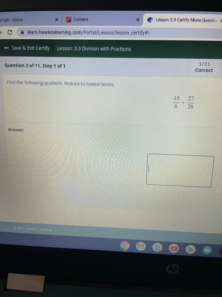 Path - Home
Content
Lesson 3.3 Certify Mode Questio >
A learn.hawkeslearning.com/Portal/Lesson/lesson_certify#!
Save & Exit Certify
Lesson: 3.3 Division with Fractions
Question 2 of 11, Step 1 of 1
1/11
Correct
Find the following quotient. Reduce to lowest terms.
15
27
6.
28
Answer
O 2021 Hawkes Learning
