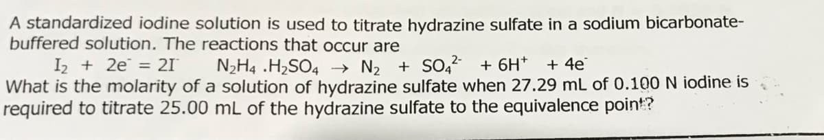 A standardized iodine solution is used to titrate hydrazine sulfate in a sodium bicarbonate-
buffered solution. The reactions that occur are
I2 + 2e = 21
What is the molarity of a solution of hydrazine sulfate when 27.29 mL of 0.100 N iodine is
required to titrate 25.00 mL of the hydrazine sulfate to the equivalence point?
N2H4 .H2SO4
→ N2 + SO4 + 6H+
+ 4e
