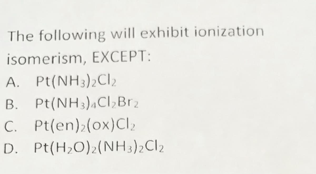 The following will exhibit ionization
isomerism, EXCEPT:
A. Pt(NH3)2CI2
B. Pt(NH3),Cl,Br2
C. Pt(en);(ox)Cl2
D. Pt(H,O)2(NH3)2CI2
