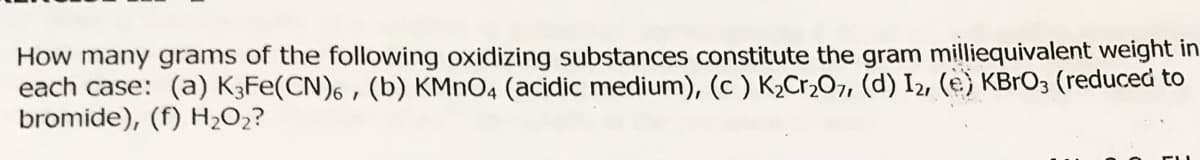 How many grams of the following oxidizing substances constitute the gram milliequivalent weight in
each case: (a) K3FE(CN)6 , (b) KMNO4 (acidic medium), (c ) K,Cr,O7, (d) I2, (e) KBRO3 (reduced to
bromide), (f) H;O2?
