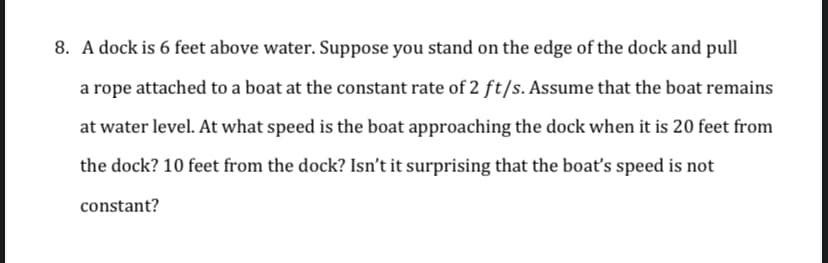 8. A dock is 6 feet above water. Suppose you stand on the edge of the dock and pull
a rope attached to a boat at the constant rate of 2 ft/s. Assume that the boat remains
at water level. At what speed is the boat approaching the dock when it is 20 feet from
the dock? 10 feet from the dock? Isn't it surprising that the boat's speed is not
constant?
