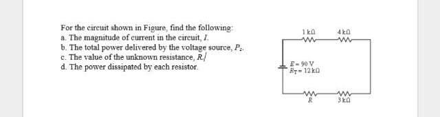 For the circuit shown in Figure, find the following
a. The magnitude of current in the circuit, I.
b. The total power delivered by the voltage source, P.
c. The value of the unknown resistance, R./
d. The power dissipated by each resistor.
1 kn
4 ka
E- 90 V
Br- 12 k0
R

