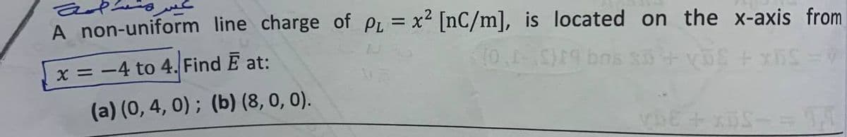 A non-uniform line charge of PL = x² [nC/m], is located on the x-axis from
x = -4 to 4. Find Ē at:
10,1-0)19 bms 30
(a) (0, 4, 0); (b) (8, 0, 0).
VDE+xBS-=94