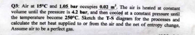 Q3: Air at 15°C and 1.05 bar occupies 0.02 m³. The air is heated at constant
volume until the pressure is 4.2 bar, and then cooled at a constant pressure until
the temperature become 250°C. Sketch the T-S diagram for the processes and
calculate the net heat supplied to or from the air and the net of entropy change,
Assume air to be a perfect gas.