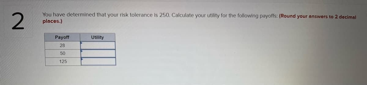 You have determined that your risk tolerance is 250. Calculate your utility for the following payoffs: (Round your answers to 2 decimal
places.)
Payoff
Utility
28
50
125
2.

