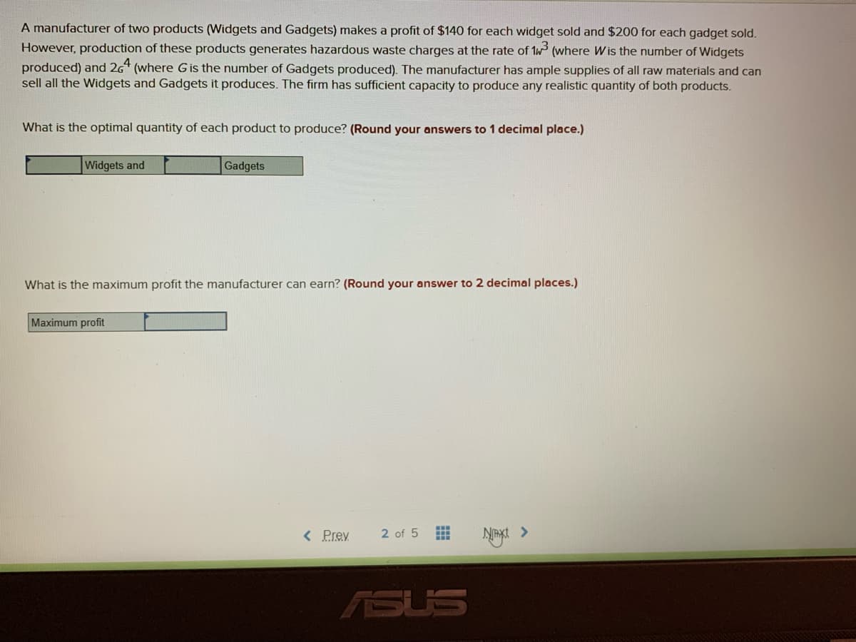 A manufacturer of two products (Widgets and Gadgets) makes a profit of $140 for each widget sold and $200 for each gadget sold.
However, production of these products generates hazardous waste charges at the rate of 1w (where W is the number of Widgets
produced) and 26 (where G is the number of Gadgets produced). The manufacturer has ample supplies of all raw materials and can
sell all the Widgets and Gadgets it produces. The firm has sufficient capacity to produce any realistic quantity of both products.
What is the optimal quantity of each product to produce? (Round your answers to 1 decimal place.)
Widgets and
Gadgets
What is the maximum profit the manufacturer can earn? (Round your answer to 2 decimal places.)
Maximum profit
< Prev
xt >
2 of 5
ASUS
